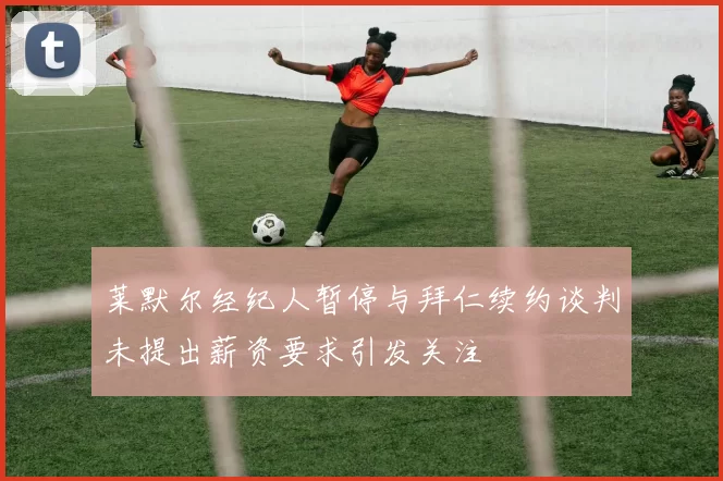莱默尔经纪人暂停与拜仁续约谈判未提出薪资要求引发关注