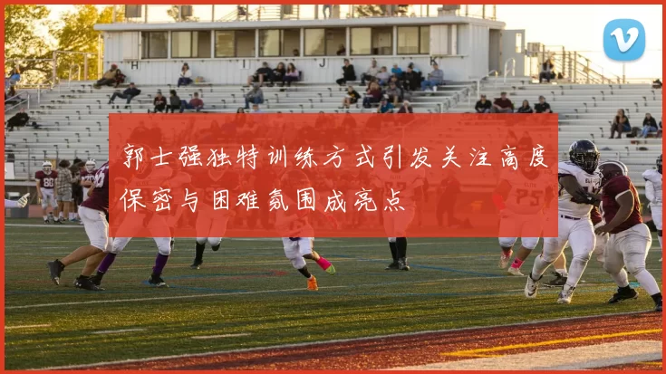 郭士强独特训练方式引发关注高度保密与困难氛围成亮点