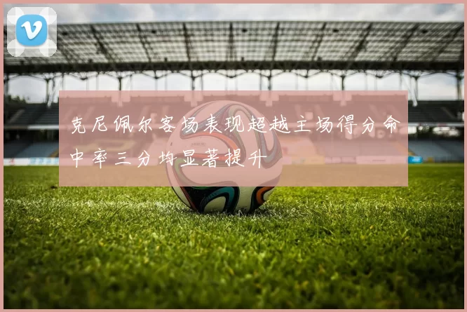 克尼佩尔客场表现超越主场得分命中率三分均显著提升