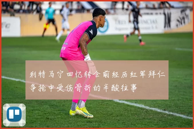 利特马宁回忆转会前经历红军拜仁争抢中受伤骨折的辛酸往事
