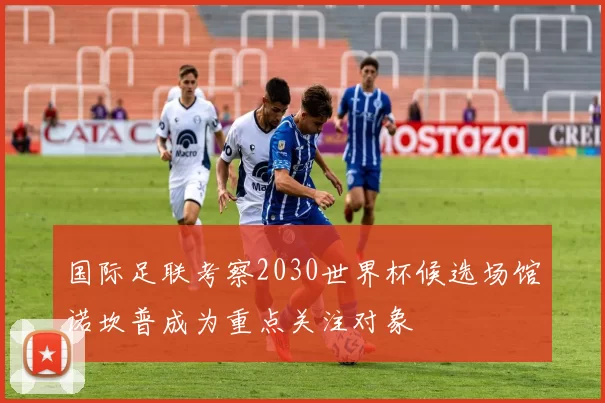 国际足联考察2030世界杯候选场馆诺坎普成为重点关注对象
