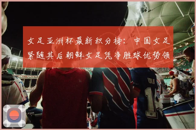 女足亚洲杯最新积分榜：中国女足紧随其后朝鲜女足凭净胜球优势领跑