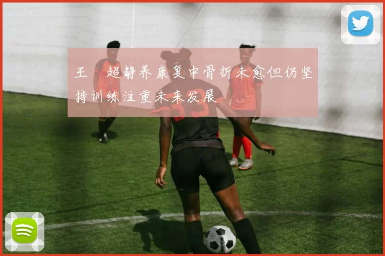 王燊超静养康复中骨折未愈但仍坚持训练注重未来发展