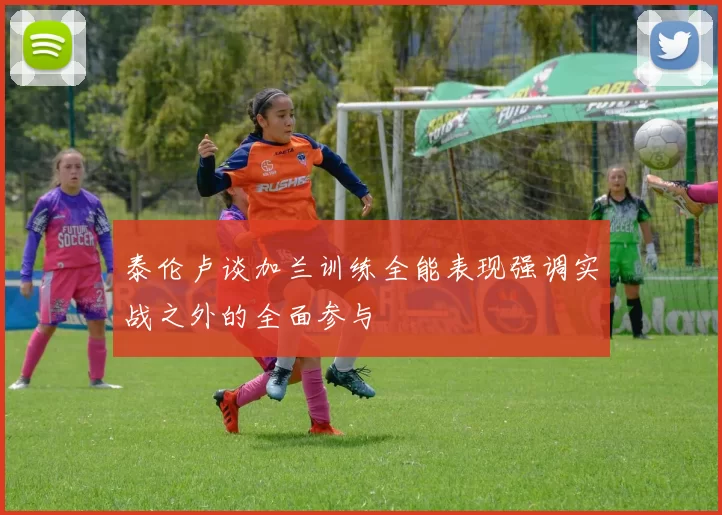 泰伦卢谈加兰训练全能表现强调实战之外的全面参与