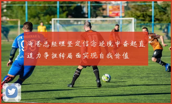 海港总经理坚定信念逆境中奋起直追力争扭转局面实现自我价值