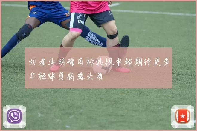 刘建业明确目标扎根中超期待更多年轻球员崭露头角