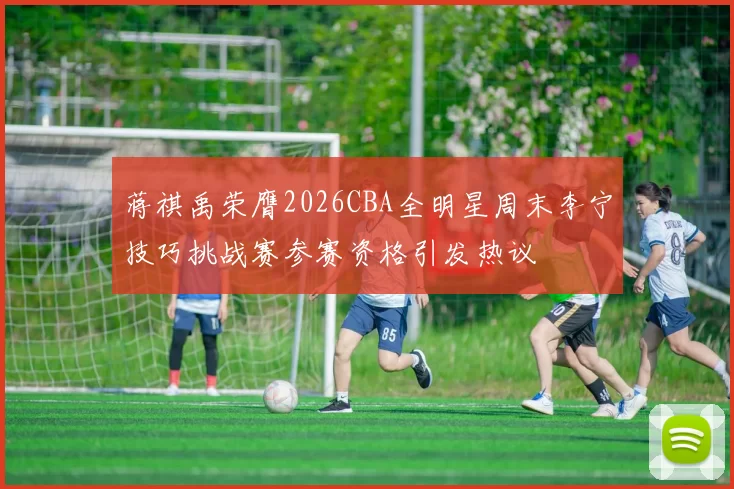 蒋祺禹荣膺2026CBA全明星周末李宁技巧挑战赛参赛资格引发热议