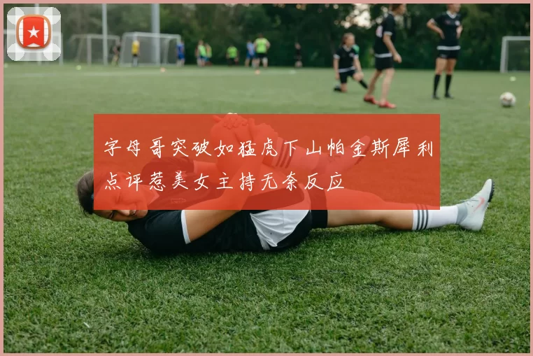 字母哥突破如猛虎下山帕金斯犀利点评惹美女主持无奈反应
