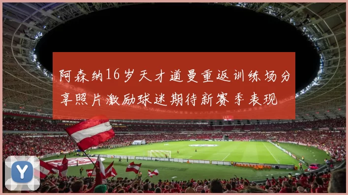 阿森纳16岁天才道曼重返训练场分享照片激励球迷期待新赛季表现