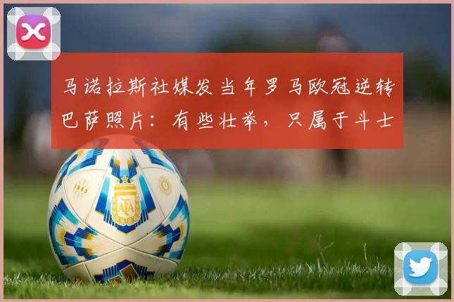 马诺拉斯社媒发当年罗马欧冠逆转巴萨照片：有些壮举，只属于斗士