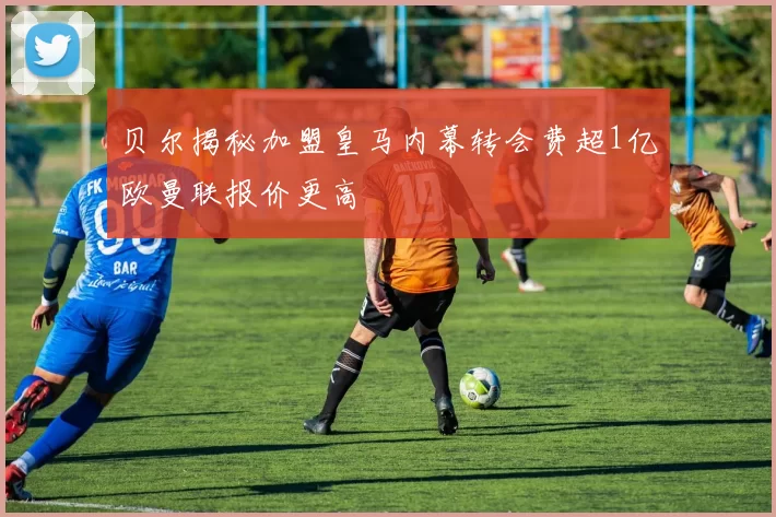 贝尔揭秘加盟皇马内幕转会费超1亿欧曼联报价更高