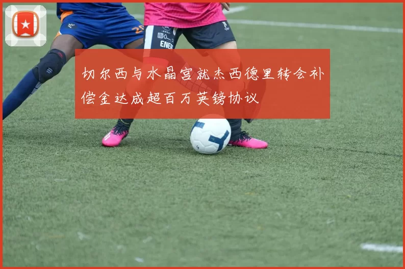 切尔西与水晶宫就杰西德里转会补偿金达成超百万英镑协议