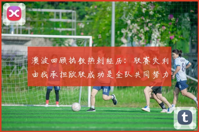 澳波回顾执教热刺经历:联赛失利由我承担欧联成功是全队共同努力的成果