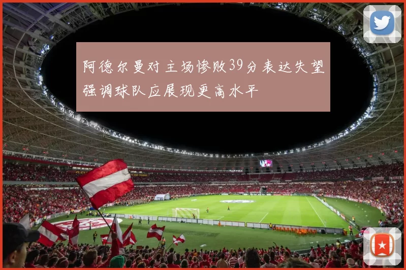 阿德尔曼对主场惨败39分表达失望强调球队应展现更高水平