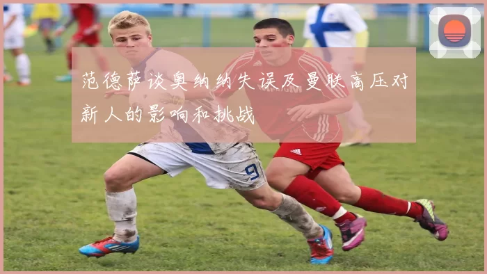 范德萨谈奥纳纳失误及曼联高压对新人的影响和挑战