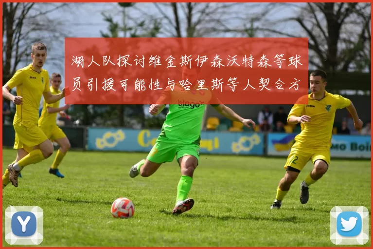 湖人队探讨维金斯伊森沃特森等球员引援可能性与哈里斯等人契合方向