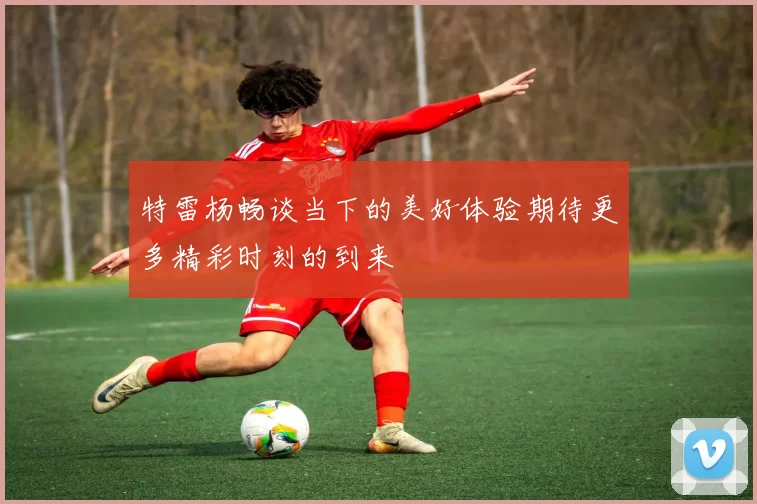 特雷杨畅谈当下的美好体验期待更多精彩时刻的到来