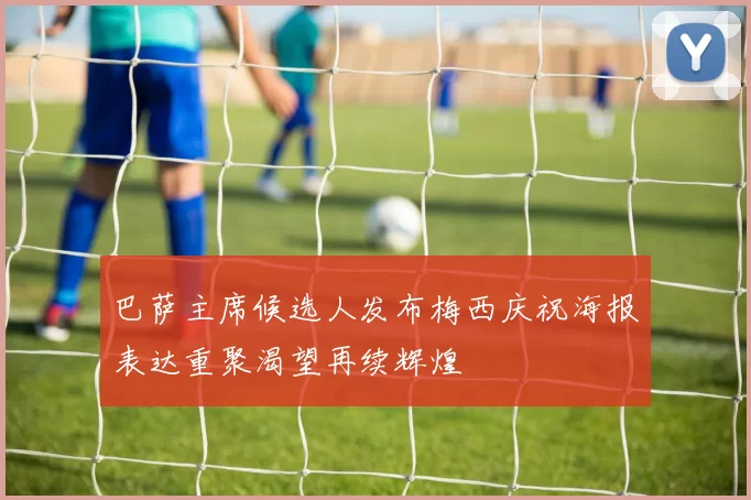 巴萨主席候选人发布梅西庆祝海报表达重聚渴望再续辉煌