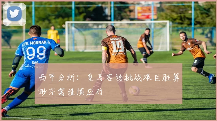 西甲分析：皇马客场挑战艰巨胜算渺茫需谨慎应对