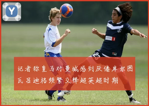 记者称皇马对曼城感到厌倦库尔图瓦吕迪格频繁交锋超英超时期
