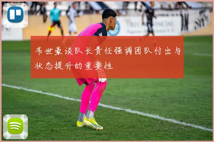 韦世豪谈队长责任强调团队付出与状态提升的重要性