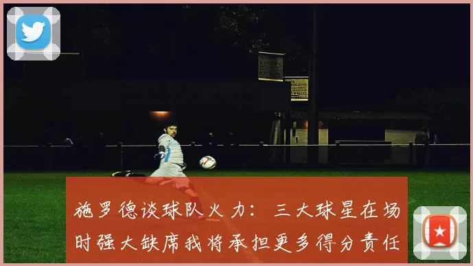 施罗德谈球队火力：三大球星在场时强大缺席我将承担更多得分责任