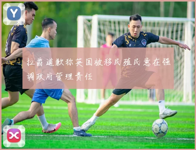 拉爵道歉称英国被移民殖民意在强调政府管理责任