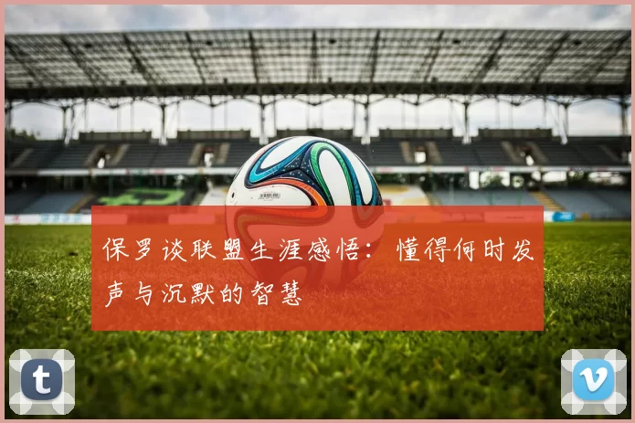 保罗谈联盟生涯感悟：懂得何时发声与沉默的智慧