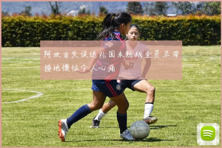 阿坎吉失误送礼国米防线全员呆滞捶地懊恼令人心痛