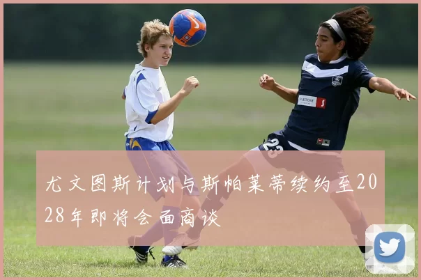 尤文图斯计划与斯帕莱蒂续约至2028年即将会面商谈